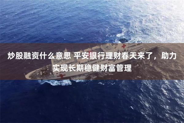 炒股融资什么意思 平安银行理财春天来了，助力实现长期稳健财富管理