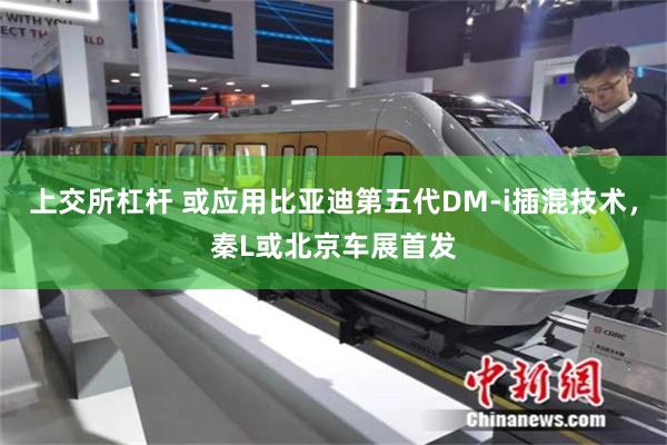 上交所杠杆 或应用比亚迪第五代DM-i插混技术,秦L或北京车展首发