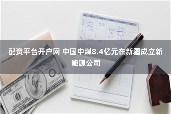 配资平台开户网 中国中煤8.4亿元在新疆成立新能源公司