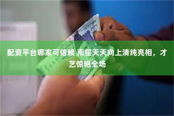 配资平台哪家可信赖 南笙天天向上清纯亮相，才艺惊艳全场