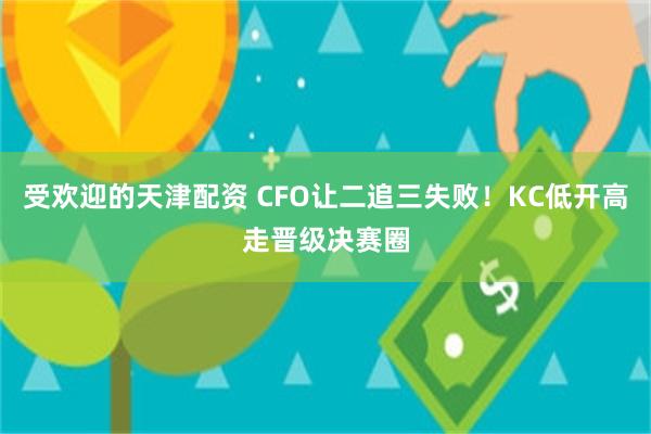 受欢迎的天津配资 CFO让二追三失败！KC低开高走晋级决赛圈