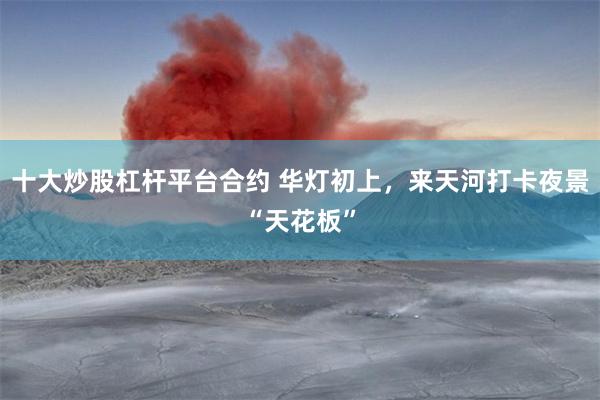 十大炒股杠杆平台合约 华灯初上，来天河打卡夜景“天花板”