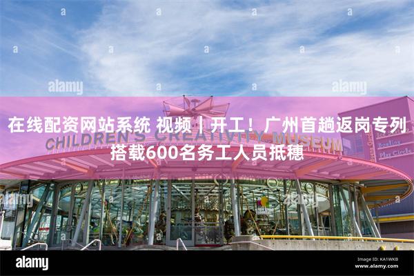在线配资网站系统 视频｜开工！广州首趟返岗专列搭载600名务工人员抵穗