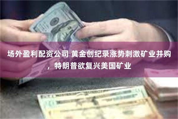 场外盈利配资公司 黄金创纪录涨势刺激矿业并购，特朗普欲复兴美国矿业