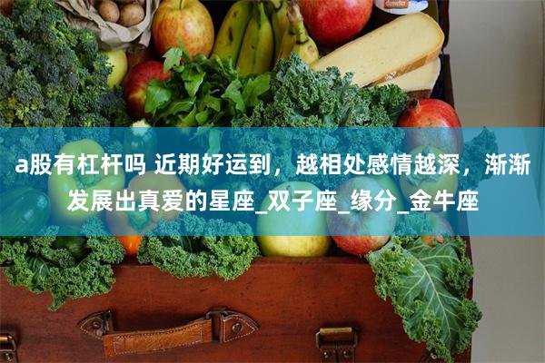 a股有杠杆吗 近期好运到,越相处感情越深,渐渐发展出真爱的星座_双子座_缘分_金牛座