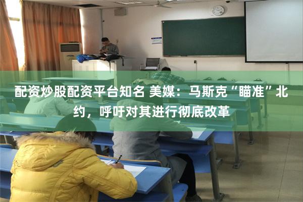 配资炒股配资平台知名 美媒：马斯克“瞄准”北约，呼吁对其进行彻底改革