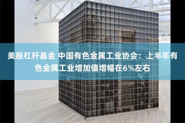 美股杠杆基金 中国有色金属工业协会：上半年有色金属工业增加值增幅在6%左右