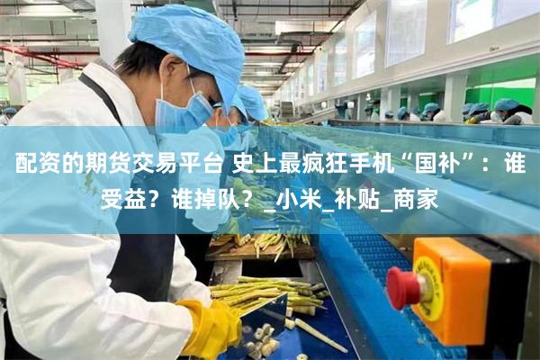 配资的期货交易平台 史上最疯狂手机“国补”：谁受益？谁掉队？_小米_补贴_商家