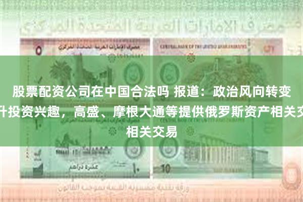 股票配资公司在中国合法吗 报道：政治风向转变推升投资兴趣，高盛、摩根大通等提供俄罗斯资产相关交易