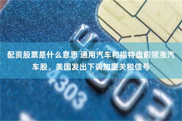 配资股票是什么意思 通用汽车和福特盘前领涨汽车股，美国发出下调加墨关税信号