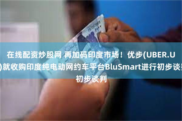 在线配资炒股网 再加码印度市场!优步(UBER.US)就收购印度纯电动网约车平台BluSmart进行初步谈判