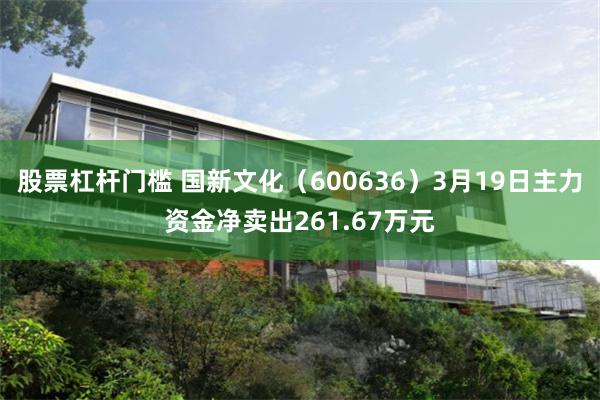 股票杠杆门槛 国新文化（600636）3月19日主力资金净卖出261.67万元