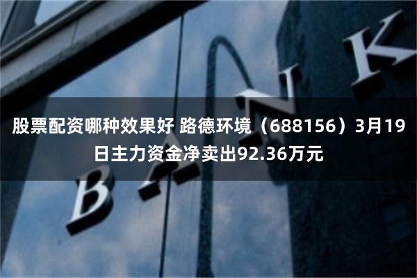 股票配资哪种效果好 路德环境（688156）3月19日主力资金净卖出92.36万元