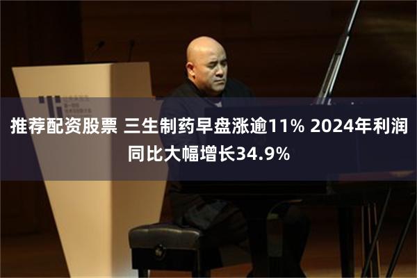 推荐配资股票 三生制药早盘涨逾11% 2024年利润同比大幅增长34.9%