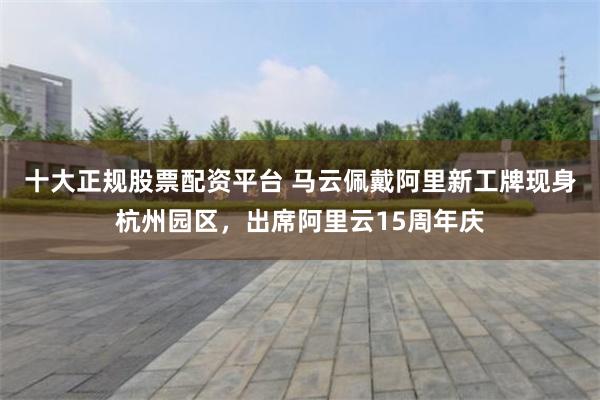 十大正规股票配资平台 马云佩戴阿里新工牌现身杭州园区，出席阿里云15周年庆