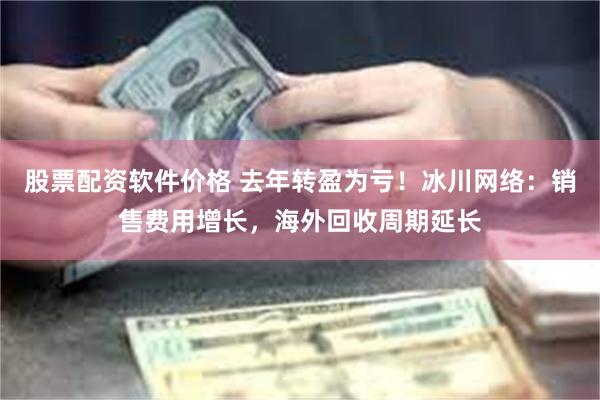 股票配资软件价格 去年转盈为亏！冰川网络：销售费用增长，海外回收周期延长