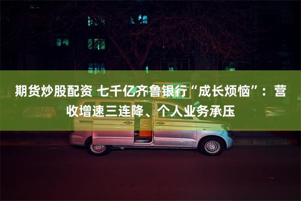 期货炒股配资 七千亿齐鲁银行“成长烦恼”：营收增速三连降、个人业务承压