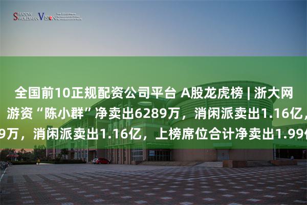 全国前10正规配资公司平台 A股龙虎榜 | 浙大网新跌停换手率31.88%,游资“陈小群”净卖出6289万,消闲派卖出1.16亿,上榜席位合计净卖出1.99亿