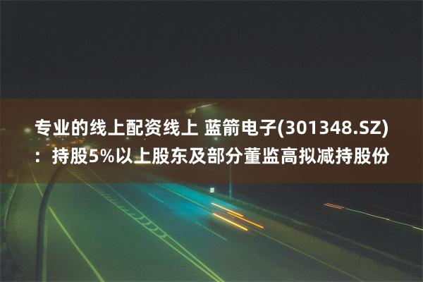 专业的线上配资线上 蓝箭电子(301348.SZ)：持股5%以上股东及部分董监高拟减持股份