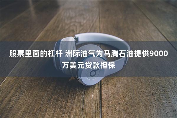 股票里面的杠杆 洲际油气为马腾石油提供9000万美元贷款担保