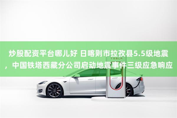 炒股配资平台哪儿好 日喀则市拉孜县5.5级地震,中国铁塔西藏分公司启动地震事件三级应急响应
