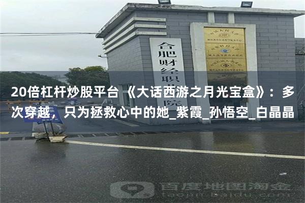 20倍杠杆炒股平台 《大话西游之月光宝盒》：多次穿越，只为拯救心中的她_紫霞_孙悟空_白晶晶