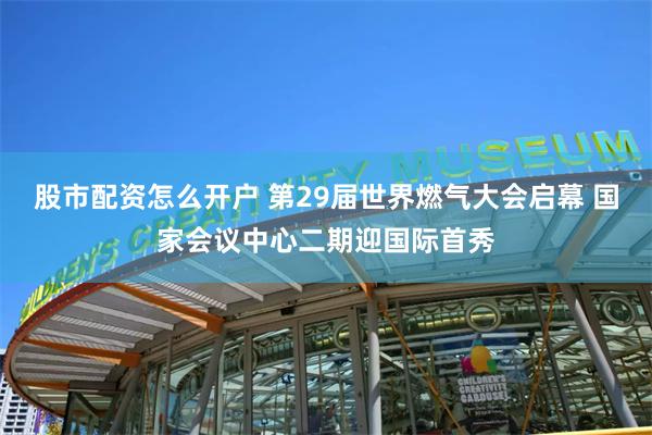 股市配资怎么开户 第29届世界燃气大会启幕 国家会议中心二期迎国际首秀