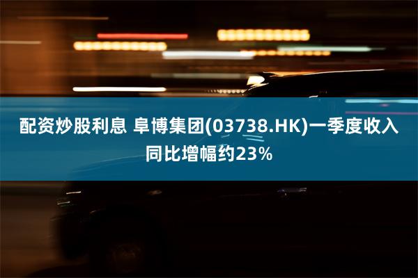 配资炒股利息 阜博集团(03738.HK)一季度收入同比增幅约23%