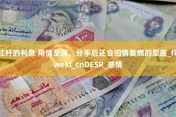杠杆的利息 用情至深，分手后还会旧情复燃的星座_fkwekl_cnDESR_感情