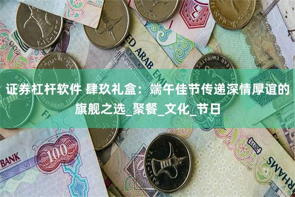 证券杠杆软件 肆玖礼盒：端午佳节传递深情厚谊的旗舰之选_聚餐_文化_节日