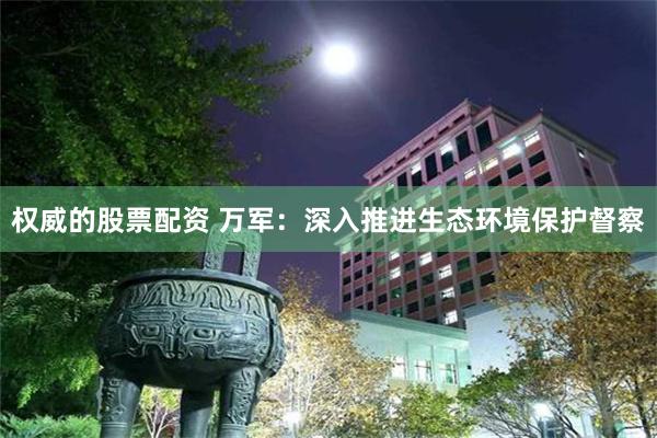 权威的股票配资 万军：深入推进生态环境保护督察