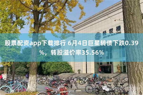 股票配资app下载排行 6月4日巨星转债下跌0.39%，转股溢价率35.56%