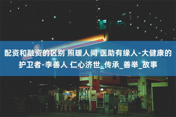 配资和融资的区别 照暖人间 医助有缘人-大健康的护卫者-李善人 仁心济世_传承_善举_故事