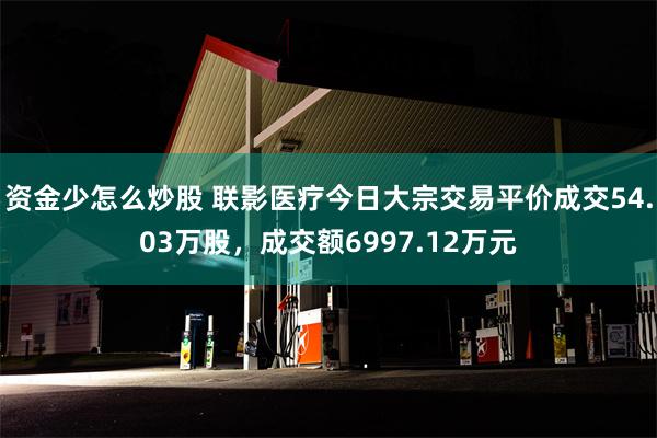 资金少怎么炒股 联影医疗今日大宗交易平价成交54.03万股，成交额6997.12万元