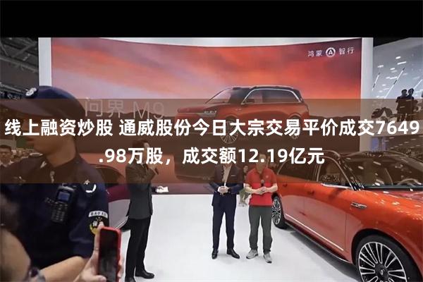 线上融资炒股 通威股份今日大宗交易平价成交7649.98万股，成交额12.19亿元