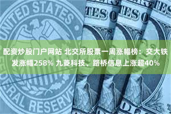 配资炒股门户网站 北交所股票一周涨幅榜:交大铁发涨幅258% 九菱科技、路桥信息上涨超40%