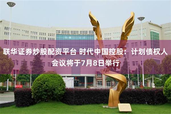 联华证券炒股配资平台 时代中国控股:计划债权人会议将于7月8日举行