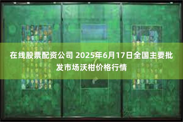 在线股票配资公司 2025年6月17日全国主要批发市场沃柑价格行情