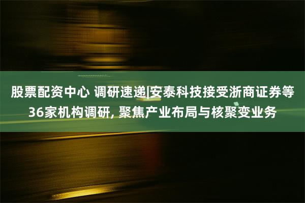 股票配资中心 调研速递|安泰科技接受浙商证券等36家机构调研, 聚焦产业布局与核聚变业务