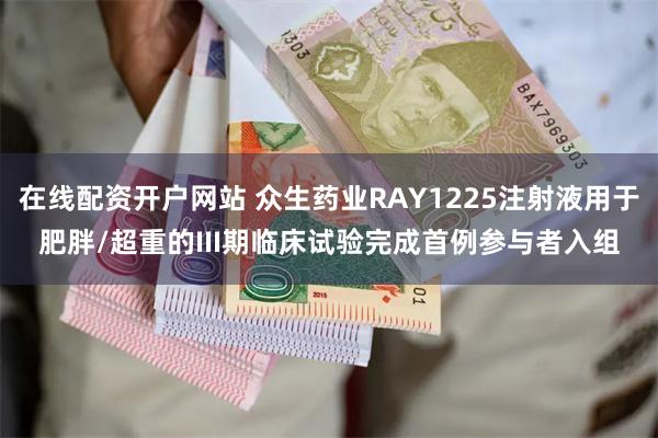 在线配资开户网站 众生药业RAY1225注射液用于肥胖/超重的III期临床试验完成首例参与者入组
