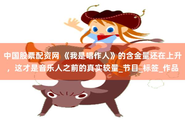中国股票配资网 《我是唱作人》的含金量还在上升，这才是音乐人之前的真实较量_节目_标签_作品