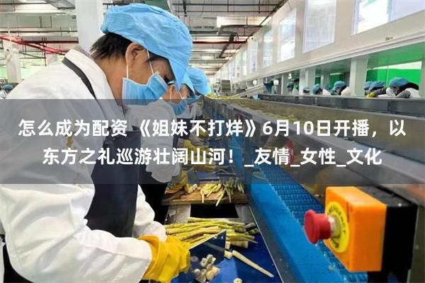 怎么成为配资 《姐妹不打烊》6月10日开播，以东方之礼巡游壮阔山河！_友情_女性_文化