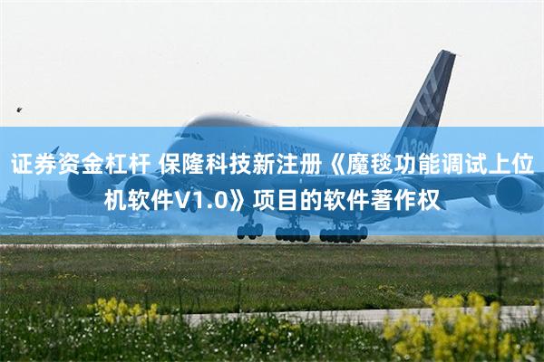 证券资金杠杆 保隆科技新注册《魔毯功能调试上位机软件V1.0》项目的软件著作权