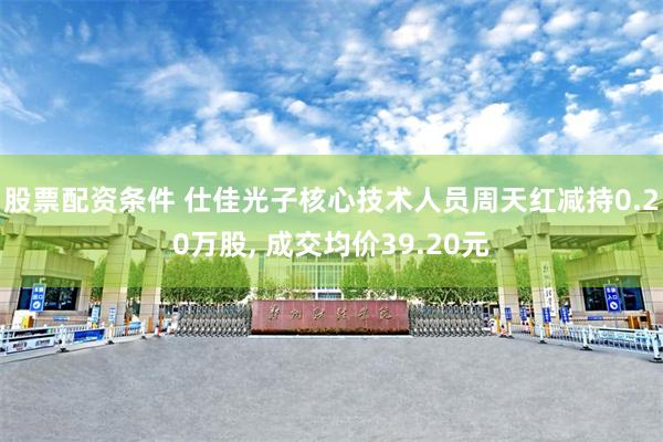 股票配资条件 仕佳光子核心技术人员周天红减持0.20万股, 成交均价39.20元