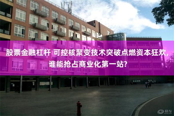 股票金融杠杆 可控核聚变技术突破点燃资本狂欢, 谁能抢占商业化第一站?