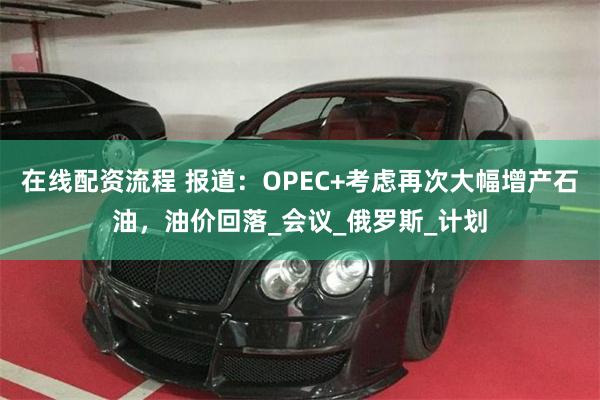 在线配资流程 报道：OPEC+考虑再次大幅增产石油，油价回落_会议_俄罗斯_计划