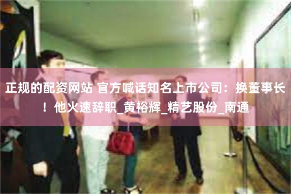 正规的配资网站 官方喊话知名上市公司：换董事长！他火速辞职_黄裕辉_精艺股份_南通