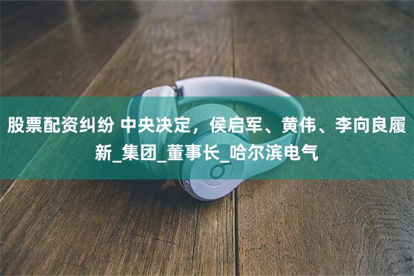 股票配资纠纷 中央决定，侯启军、黄伟、李向良履新_集团_董事长_哈尔滨电气