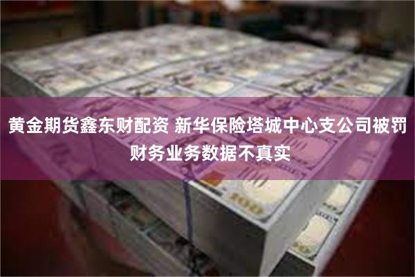 黄金期货鑫东财配资 新华保险塔城中心支公司被罚 财务业务数据不真实