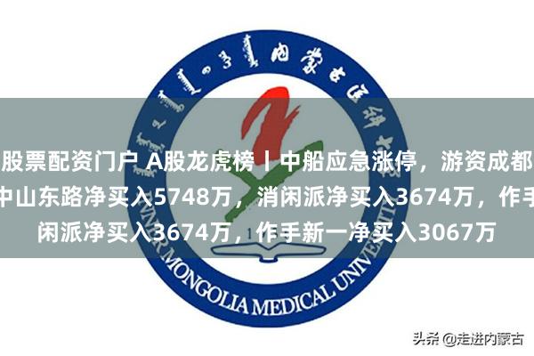 股票配资门户 A股龙虎榜丨中船应急涨停,游资成都系净买入6013万,中山东路净买入5748万,消闲派净买入3674万,作手新一净买入3067万